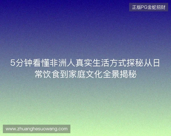 5分钟看懂非洲人真实生活方式探秘从日常饮食到家庭文化全景揭秘